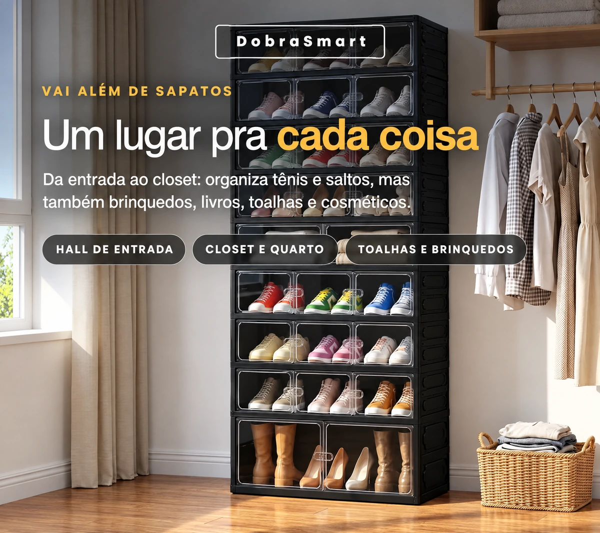 DobraSmart — VAI ALÉM DE SAPATOS — Um lugar pra cada coisa — Da entrada ao closet: organiza tênis e saltos, mas também brinquedos, livros, toalhas e cosméticos. — HALL DE ENTRADA — CLOSET E QUARTO — TOALHAS E BRINQUEDOS